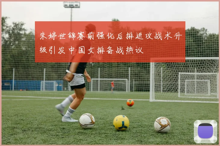朱婷世锦赛前强化后排进攻战术升级引发中国女排备战热议