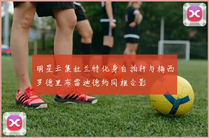 明星云集杜兰特化身自拍杆与梅西罗德里布雷迪德约同框合影