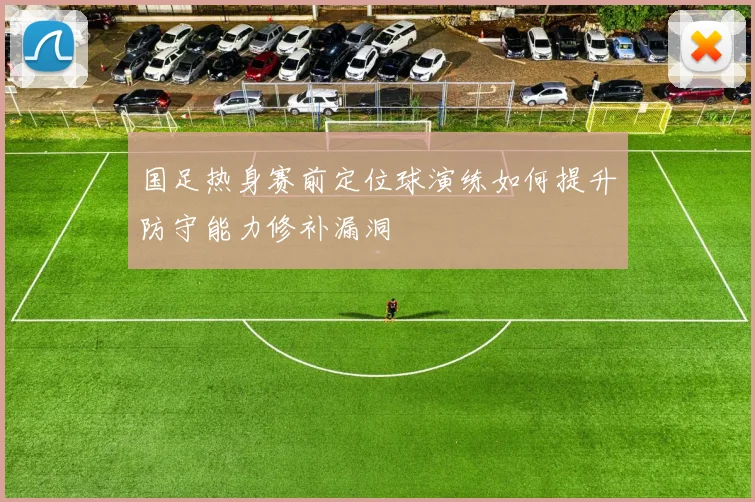 国足热身赛前定位球演练如何提升防守能力修补漏洞