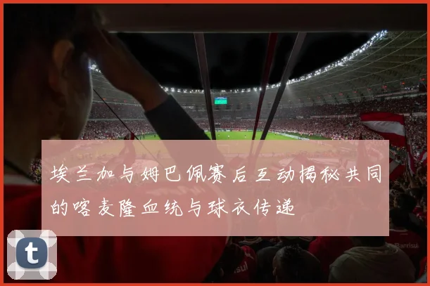 埃兰加与姆巴佩赛后互动揭秘共同的喀麦隆血统与球衣传递