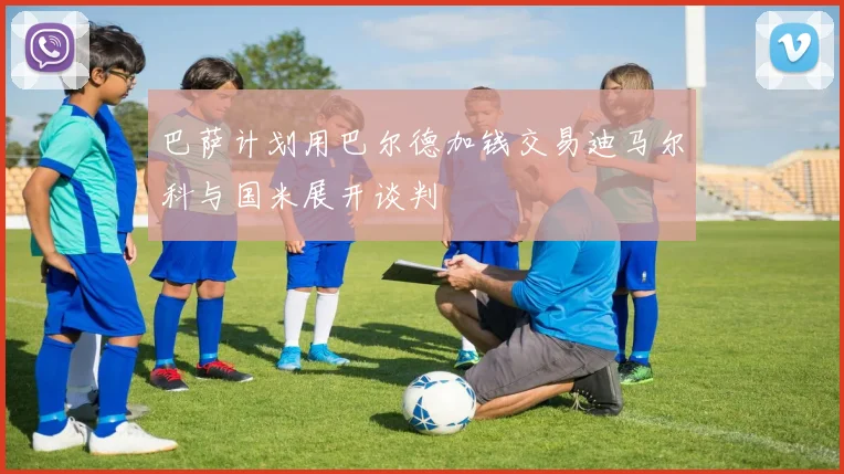 巴萨计划用巴尔德加钱交易迪马尔科与国米展开谈判