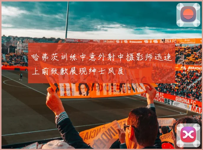 哈弗茨训练中意外射中摄影师迅速上前致歉展现绅士风度