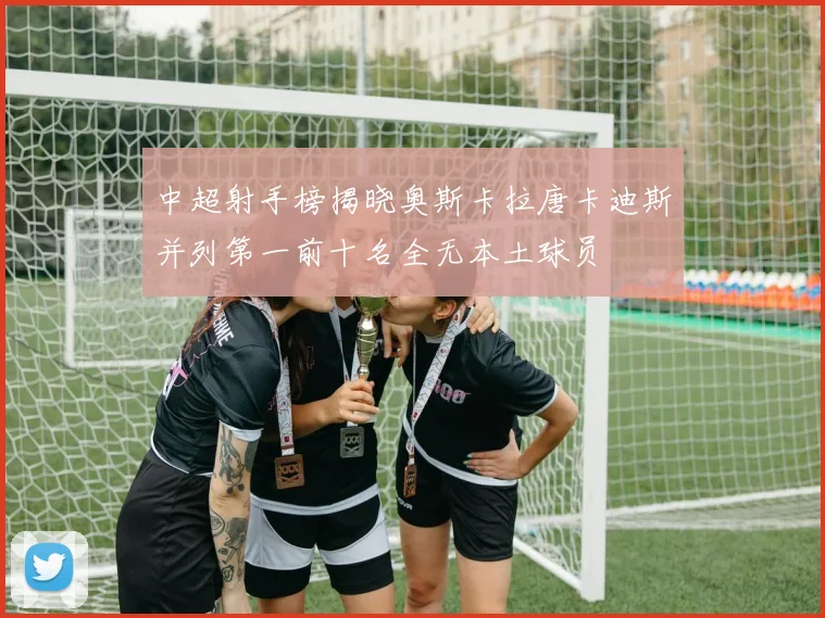 中超射手榜揭晓奥斯卡拉唐卡迪斯并列第一前十名全无本土球员