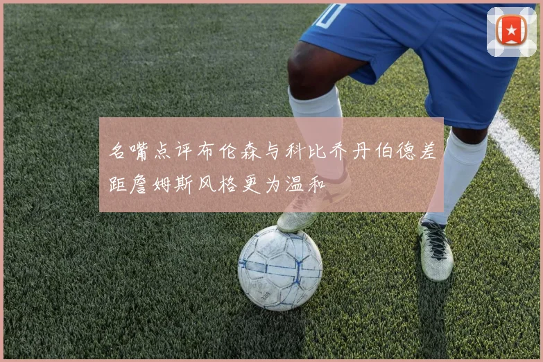 名嘴点评布伦森与科比乔丹伯德差距詹姆斯风格更为温和