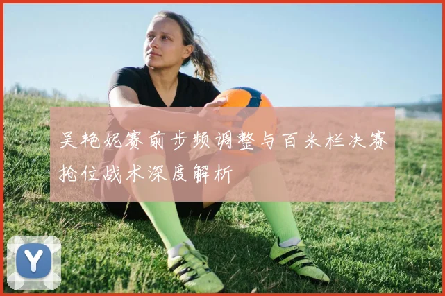 吴艳妮赛前步频调整与百米栏决赛抢位战术深度解析