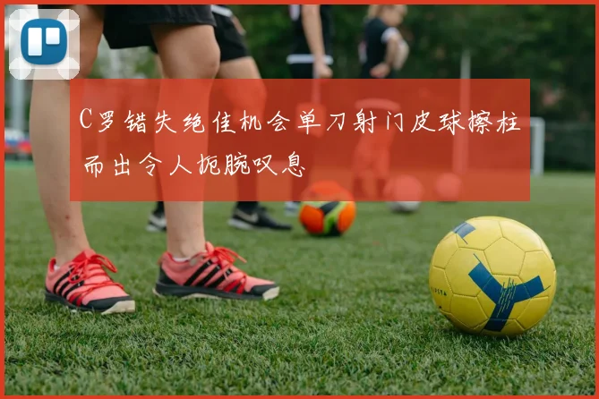 C罗错失绝佳机会单刀射门皮球擦柱而出令人扼腕叹息