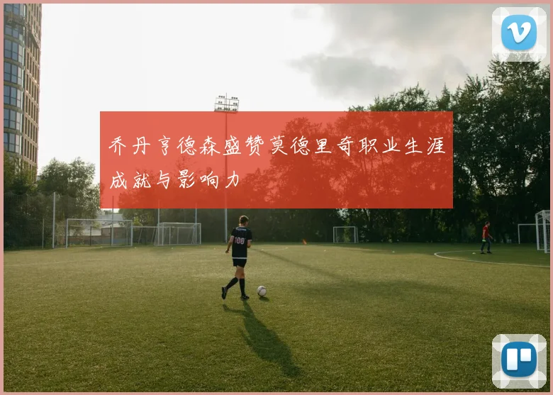乔丹亨德森盛赞莫德里奇职业生涯成就与影响力