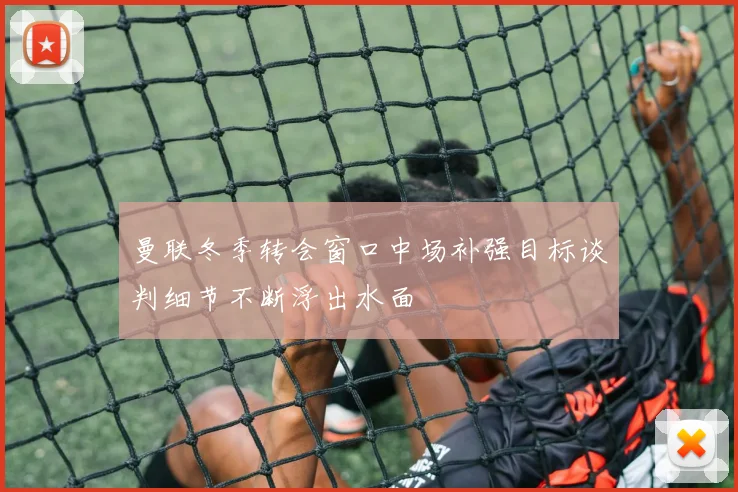 曼联冬季转会窗口中场补强目标谈判细节不断浮出水面