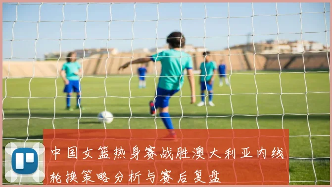 中国女篮热身赛战胜澳大利亚内线轮换策略分析与赛后复盘