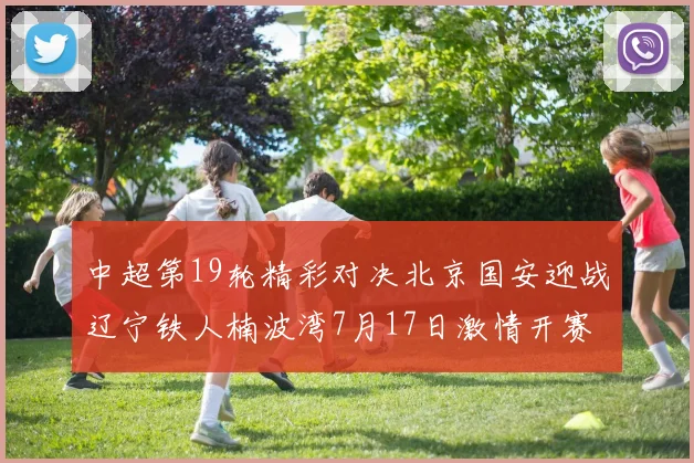 中超第19轮精彩对决北京国安迎战辽宁铁人楠波湾7月17日激情开赛