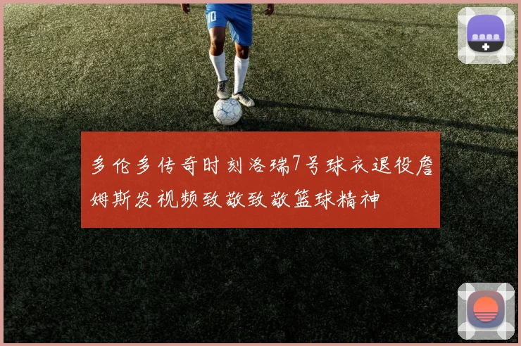 多伦多传奇时刻洛瑞7号球衣退役詹姆斯发视频致敬致敬篮球精神